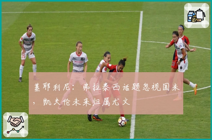 基耶利尼：弗拉泰西话题忽视国米，凯夫伦未来归属尤文