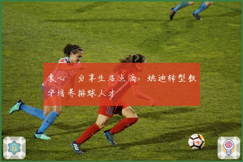 袁心玥分享生活点滴，姚迪转型教学培养排球人才