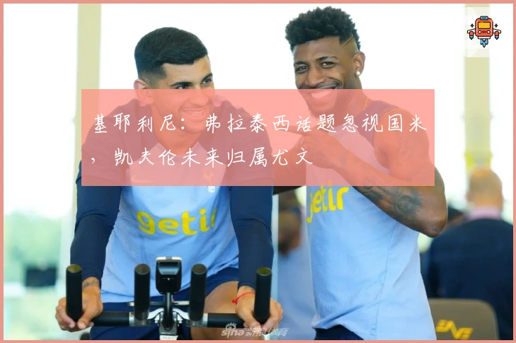 基耶利尼：弗拉泰西话题忽视国米，凯夫伦未来归属尤文