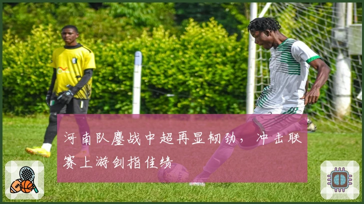 河南队鏖战中超再显韧劲，冲击联赛上游剑指佳绩