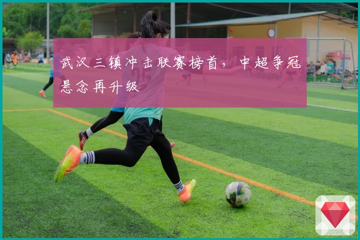 武汉三镇冲击联赛榜首，中超争冠悬念再升级