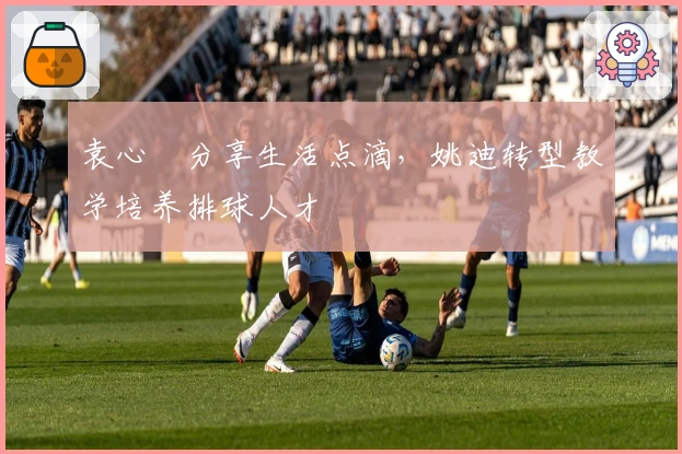 袁心玥分享生活点滴，姚迪转型教学培养排球人才