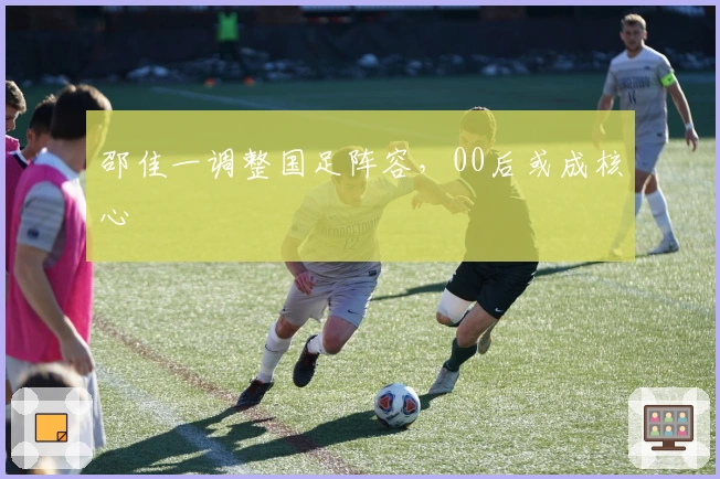 邵佳一调整国足阵容，00后或成核心