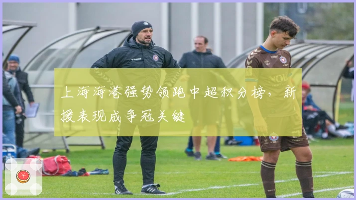 上海海港强势领跑中超积分榜，新援表现成争冠关键