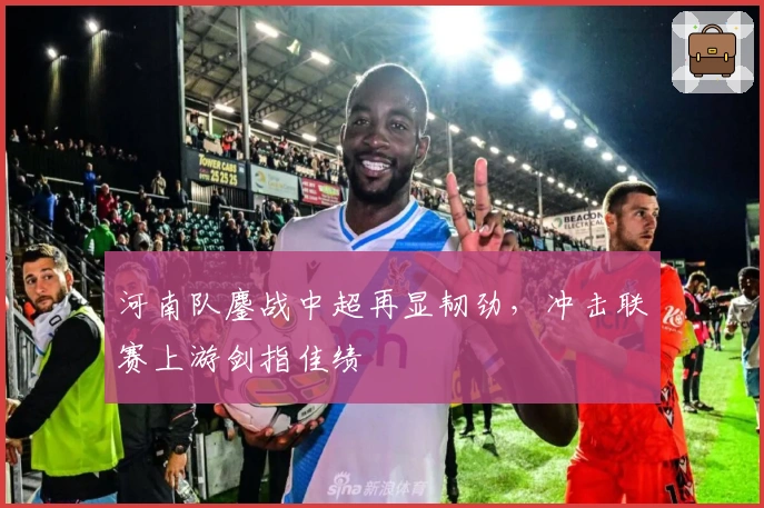 河南队鏖战中超再显韧劲，冲击联赛上游剑指佳绩