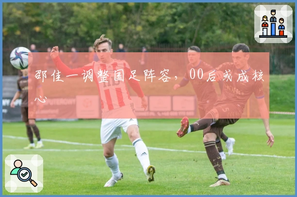 邵佳一调整国足阵容，00后或成核心