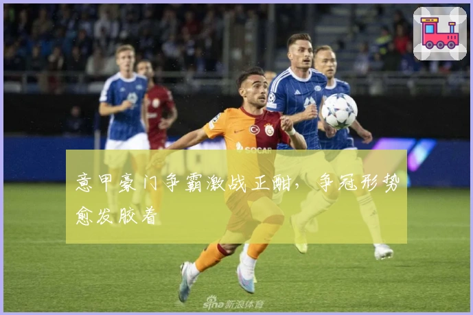 意甲豪门争霸激战正酣，争冠形势愈发胶着