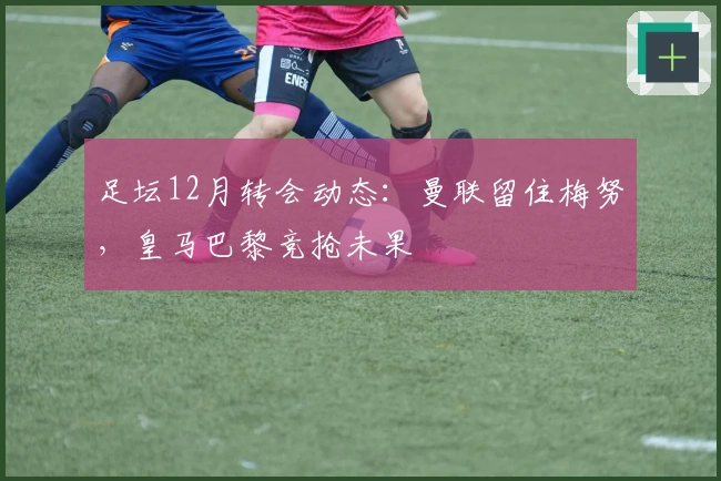 足坛12月转会动态：曼联留住梅努，皇马巴黎竞抢未果